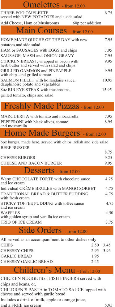 Freshly Made Pizzas - from 12.00 Home Made Burgers - from 12.00 Desserts - from 12.00 Side Orders - from 12.00 Children’s Menu - from 12.00 Main Courses - from 12.00 THREE EGG OMELETTE   6.75  served with NEW POTATOES and a side salad Add Cheese, Ham or Mushrooms    60p per addition HOME MADE QUICHE OF THE DAY with new    7.95 potatoes and side salad HAM or SAUSAGES with EGGS and chips  7.95 SAUSAGE, MASH and ONION GRAVY   7.95   CHICKEN BREAST, wrapped in bacon with  9.95 herb butter and served with salad and chips GRILLED GAMMON and PINEAPPLE   9.95 with chips and grilled tomato  SALMON FILLET with hollandaise sauce,         10.95 dauphinoise potato and vegetables  8oz RIB EYE STEAK with mushrooms,  15.95 grilled tomato, chips and salad MARGUERITA with tomato and mozzarella        7.95 PEPPERONI with black olives, tomato   8.95 and mozzarella  6oz burger, made here, served with chips, relish and side salad BEEF BURGER  8.75 CHEESE BURGER  9.25 CHEESE AND BACON BURGER   9.95         Warm CHOCOLATE TORTE with chocolate sauce        4.75 and ice cream  Individual CRÈME BRULEE with MANGO SORBET     4.75 TRADITIONAL BREAD & BUTTER PUDDING   4.75 with fresh cream  STICKY TOFFEE PUDDING with toffee sauce       4.75 and ice cream  WAFFLES    4.50 with golden syrup and vanilla ice cream TRIO OF ICE CREAM  3.75 All served as an accompaniment to other dishes only  CHIPS   CHEESEY CHIPS    GARLIC BREAD   1.95   CHEESEY GARLIC BREAD  2.45     CHICKEN NUGGETS or FISH FINGERS served with chips and beans, or,  CHILDREN’S PASTA in TOMATO SAUCE topped with cheese and served with garlic bread Includes a drink of milk, apple or orange juice,   and a FREE ice cream    5.95 Omelettes - from 12.00 2.50    3.45     2.95    3.95