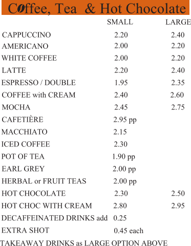 C ffee, Tea  & Hot Chocolate  2.20  2.40 AMERICANO  2.00  2.20  WHITE COFFEE  2.00  2.20 LATTE  2.20  2.40 ESPRESSO / DOUBLE  1.95  2.35 COFFEE with CREAM                    2.40                      2.60 MOCHA  2.45  2.75 CAFETIÈRE   2.95 pp MACCHIATO  2.15 ICED COFFEE  2.30 1.90 pp  2.00 pp  2.30  2.50  HOT CHOC WITH CREAM           2.80  2.95 DECAFFEINATED DRINKS add   0.25 EXTRA SHOT   SMALL  CAPPUCCINO  LARGE 0.45 each TAKEAWAY DRINKS as LARGE OPTION ABOVE HERBAL or FRUIT TEAS              2.00 pp HOT CHOCOLATE  EARL GREY  POT OF TEA