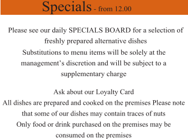 Specials - from 12.00 Please see our daily SPECIALS BOARD for a selection of freshly prepared alternative dishes Substitutions to menu items will be solely at the management’s discretion and will be subject to a  supplementary charge  Ask about our Loyalty Card  All dishes are prepared and cooked on the premises Please note that some of our dishes may contain traces of nuts Only food or drink purchased on the premises may be consumed on the premises